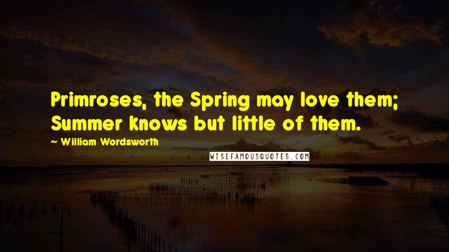 William Wordsworth Quotes: Primroses, the Spring may love them; Summer knows but little of them.