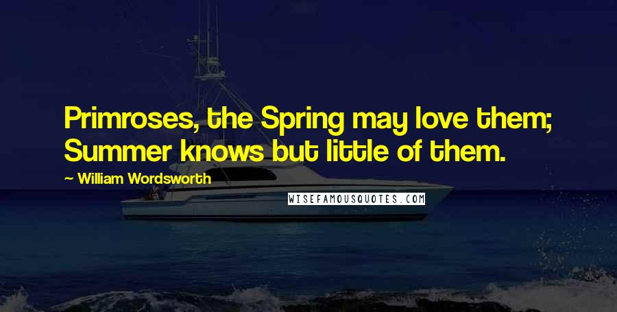 William Wordsworth Quotes: Primroses, the Spring may love them; Summer knows but little of them.