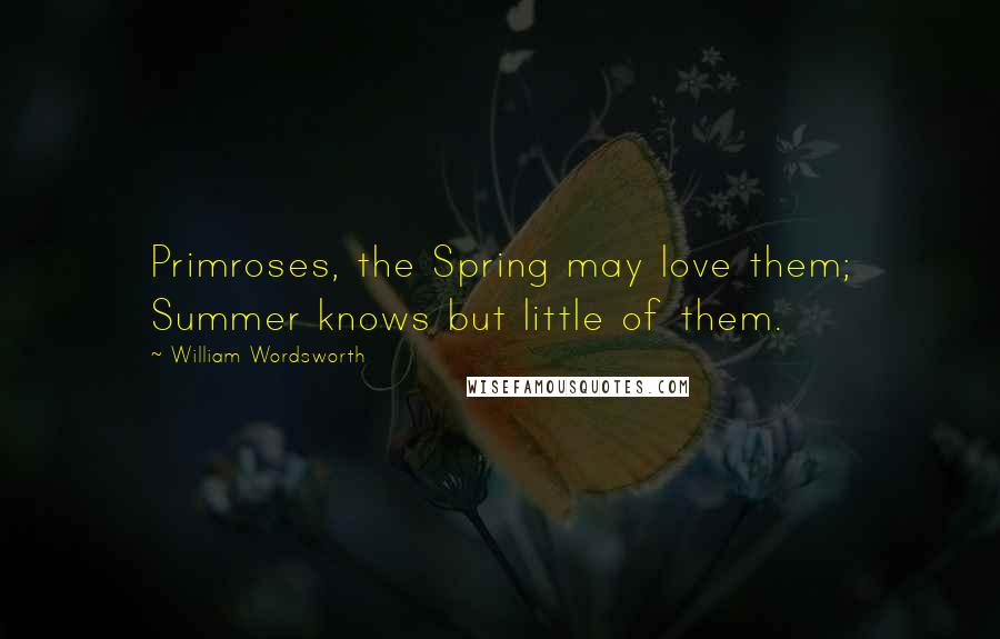 William Wordsworth Quotes: Primroses, the Spring may love them; Summer knows but little of them.