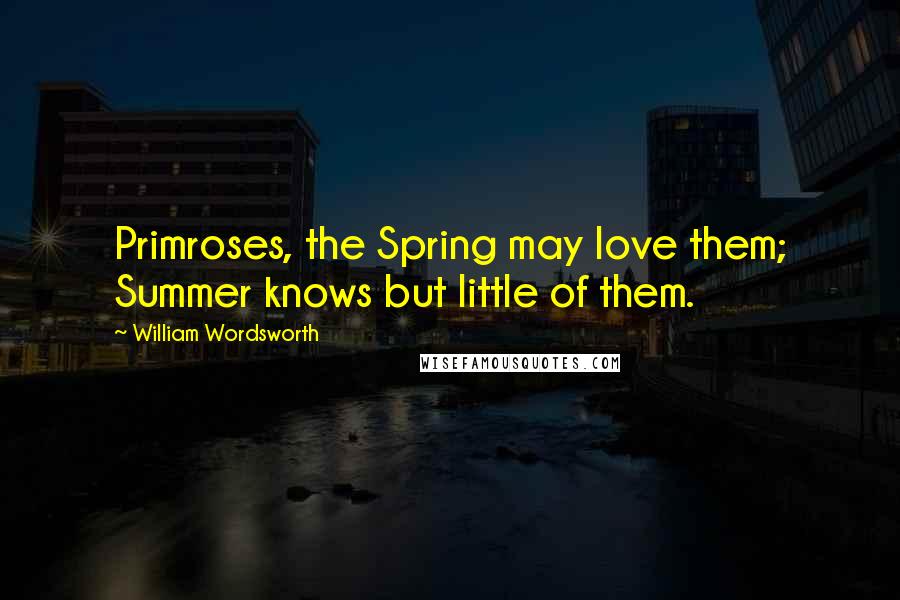 William Wordsworth Quotes: Primroses, the Spring may love them; Summer knows but little of them.