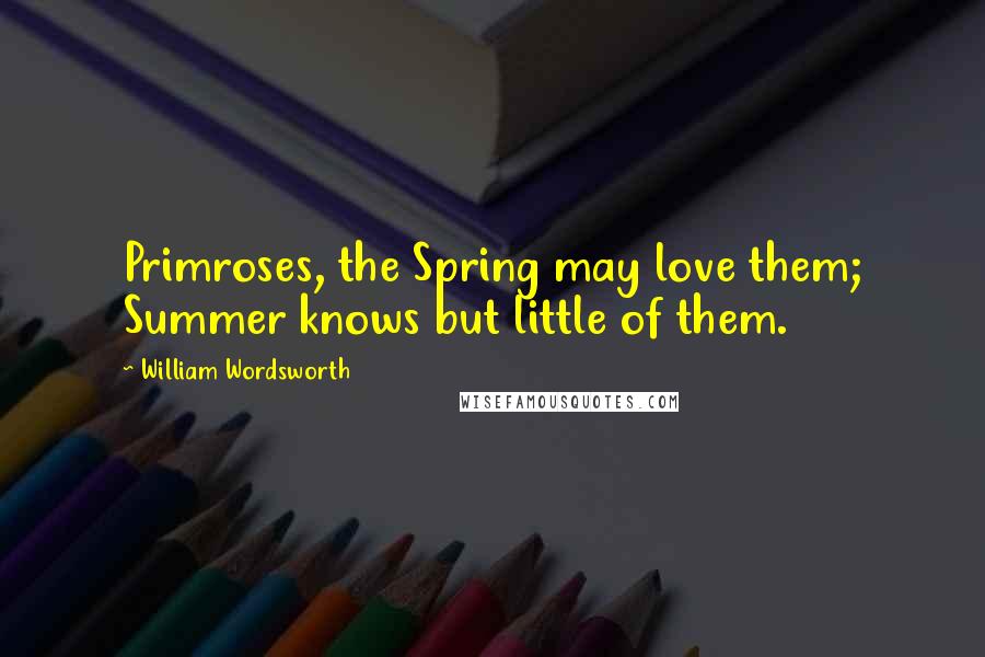 William Wordsworth Quotes: Primroses, the Spring may love them; Summer knows but little of them.