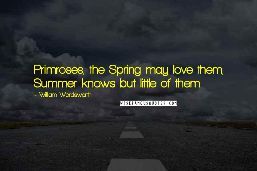 William Wordsworth Quotes: Primroses, the Spring may love them; Summer knows but little of them.