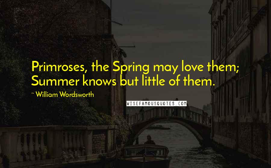 William Wordsworth Quotes: Primroses, the Spring may love them; Summer knows but little of them.