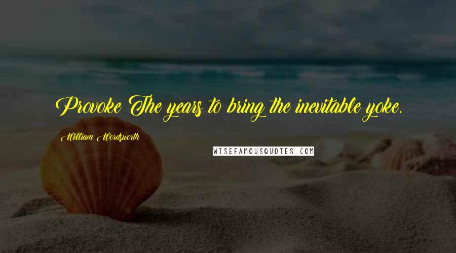 William Wordsworth Quotes: Provoke The years to bring the inevitable yoke.