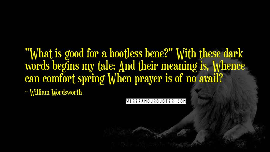William Wordsworth Quotes: "What is good for a bootless bene?" With these dark words begins my tale; And their meaning is, Whence can comfort spring When prayer is of no avail?