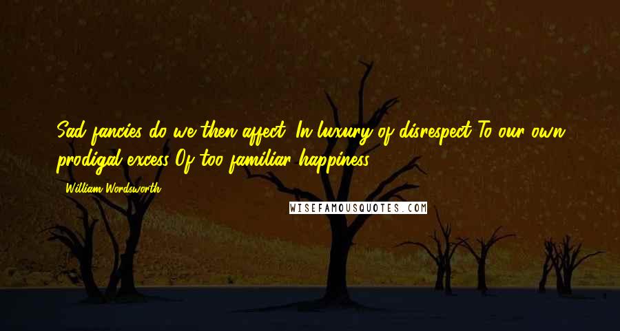 William Wordsworth Quotes: Sad fancies do we then affect, In luxury of disrespect To our own prodigal excess Of too familiar happiness.
