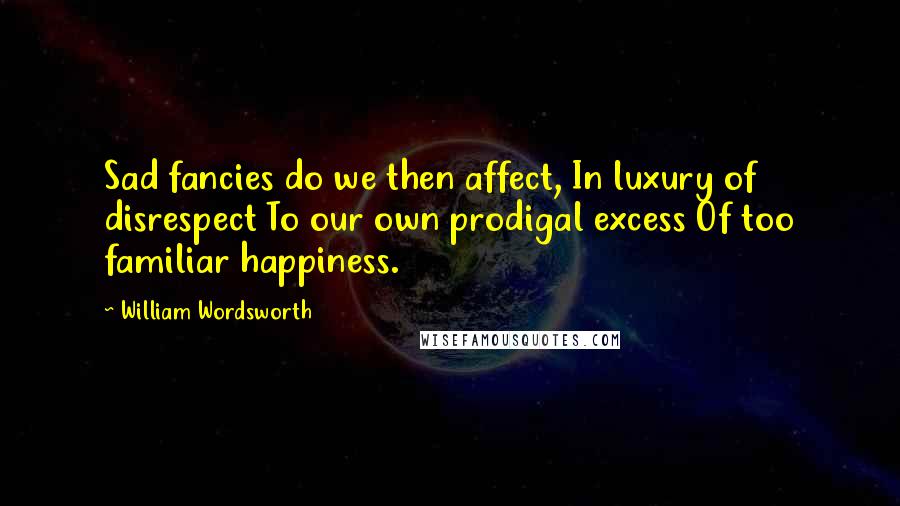 William Wordsworth Quotes: Sad fancies do we then affect, In luxury of disrespect To our own prodigal excess Of too familiar happiness.