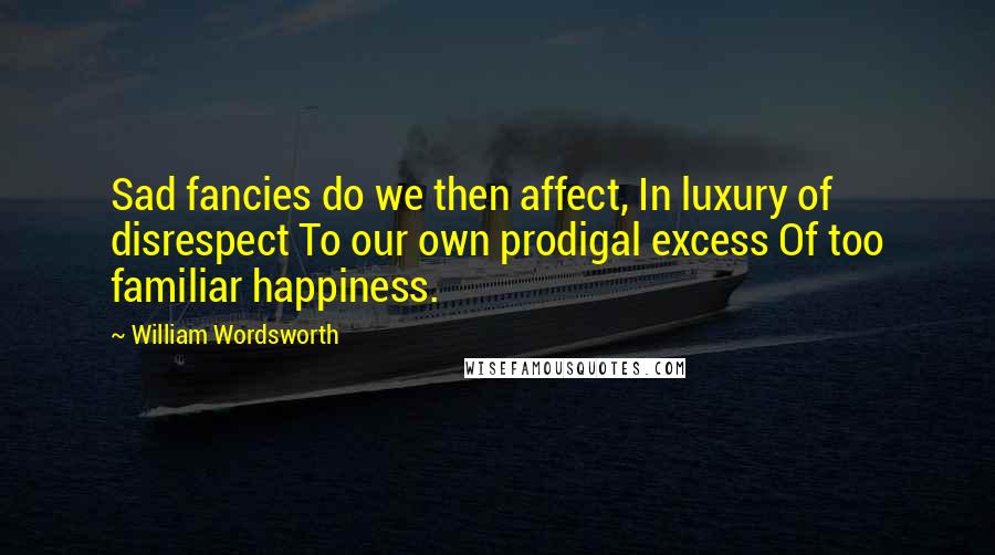 William Wordsworth Quotes: Sad fancies do we then affect, In luxury of disrespect To our own prodigal excess Of too familiar happiness.