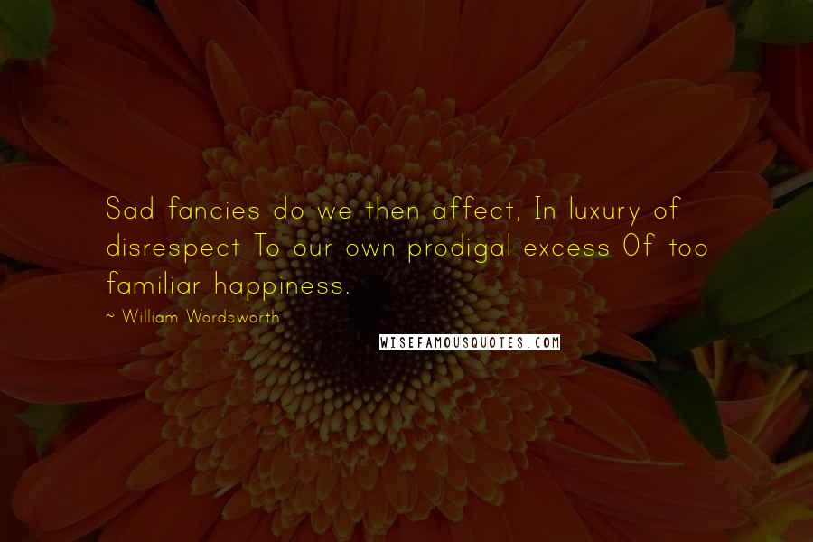 William Wordsworth Quotes: Sad fancies do we then affect, In luxury of disrespect To our own prodigal excess Of too familiar happiness.