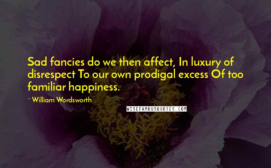 William Wordsworth Quotes: Sad fancies do we then affect, In luxury of disrespect To our own prodigal excess Of too familiar happiness.