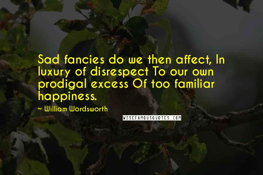 William Wordsworth Quotes: Sad fancies do we then affect, In luxury of disrespect To our own prodigal excess Of too familiar happiness.