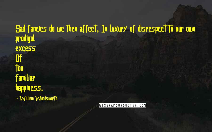 William Wordsworth Quotes: Sad fancies do we then affect, In luxury of disrespect To our own prodigal excess Of too familiar happiness.