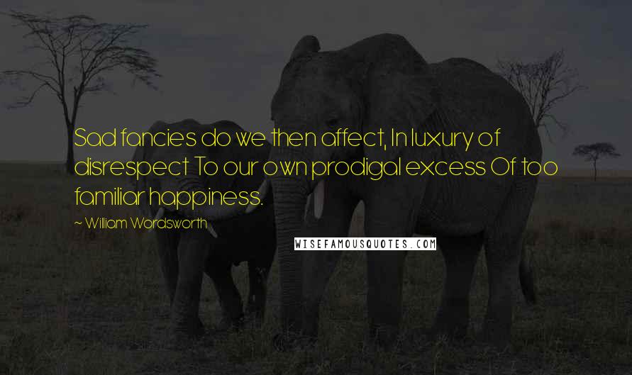 William Wordsworth Quotes: Sad fancies do we then affect, In luxury of disrespect To our own prodigal excess Of too familiar happiness.