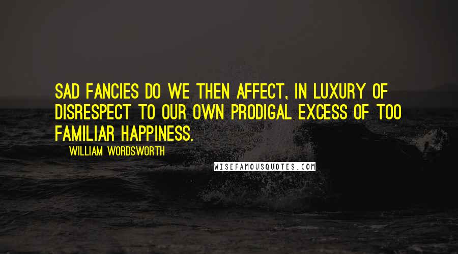 William Wordsworth Quotes: Sad fancies do we then affect, In luxury of disrespect To our own prodigal excess Of too familiar happiness.