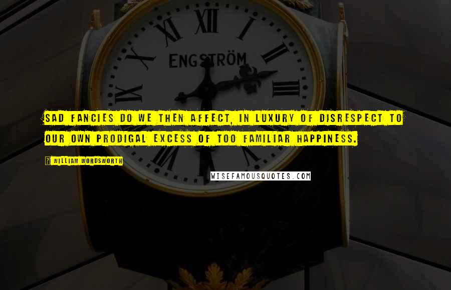 William Wordsworth Quotes: Sad fancies do we then affect, In luxury of disrespect To our own prodigal excess Of too familiar happiness.