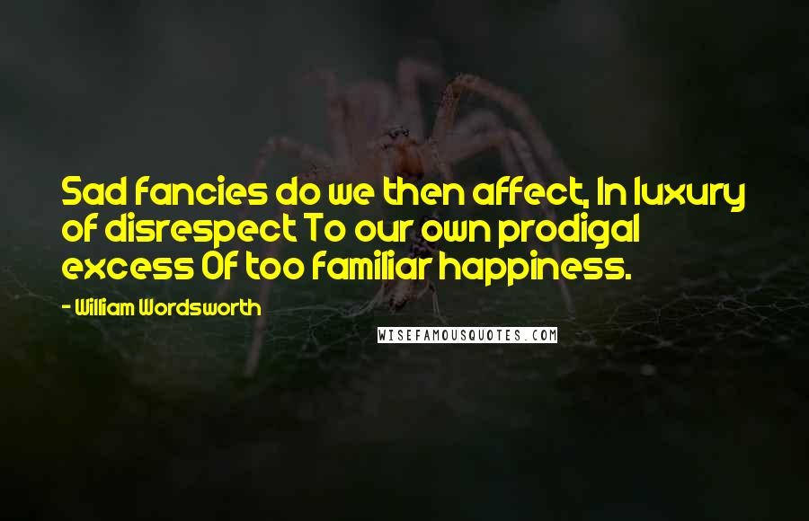 William Wordsworth Quotes: Sad fancies do we then affect, In luxury of disrespect To our own prodigal excess Of too familiar happiness.