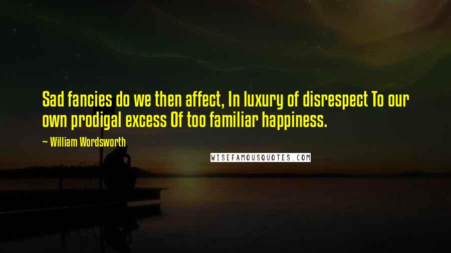 William Wordsworth Quotes: Sad fancies do we then affect, In luxury of disrespect To our own prodigal excess Of too familiar happiness.