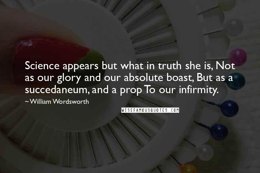 William Wordsworth Quotes: Science appears but what in truth she is, Not as our glory and our absolute boast, But as a succedaneum, and a prop To our infirmity.