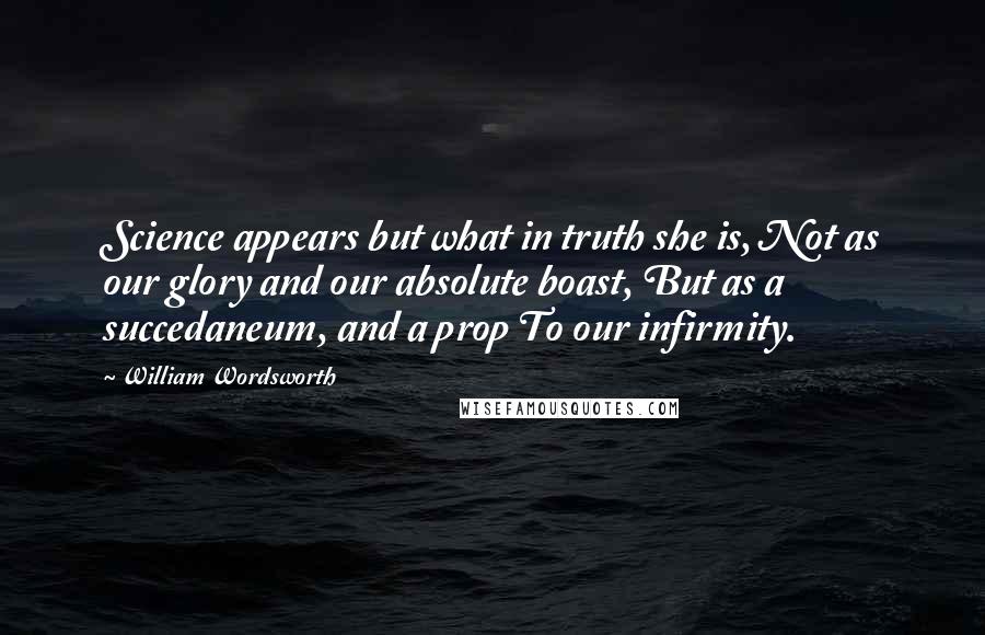 William Wordsworth Quotes: Science appears but what in truth she is, Not as our glory and our absolute boast, But as a succedaneum, and a prop To our infirmity.