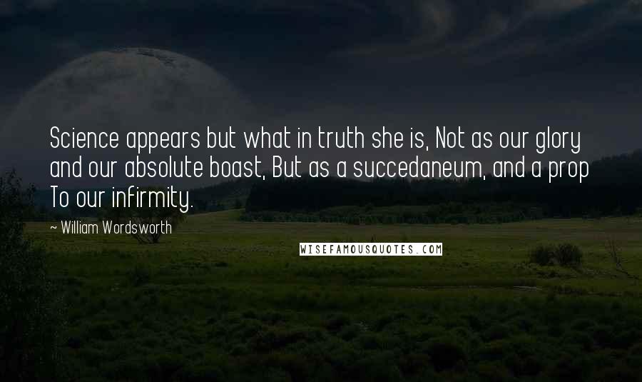 William Wordsworth Quotes: Science appears but what in truth she is, Not as our glory and our absolute boast, But as a succedaneum, and a prop To our infirmity.