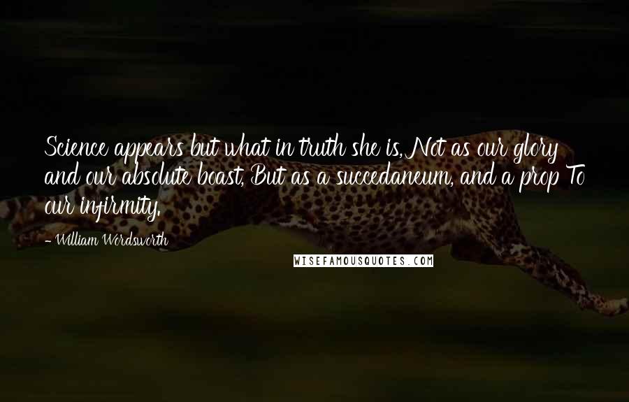 William Wordsworth Quotes: Science appears but what in truth she is, Not as our glory and our absolute boast, But as a succedaneum, and a prop To our infirmity.