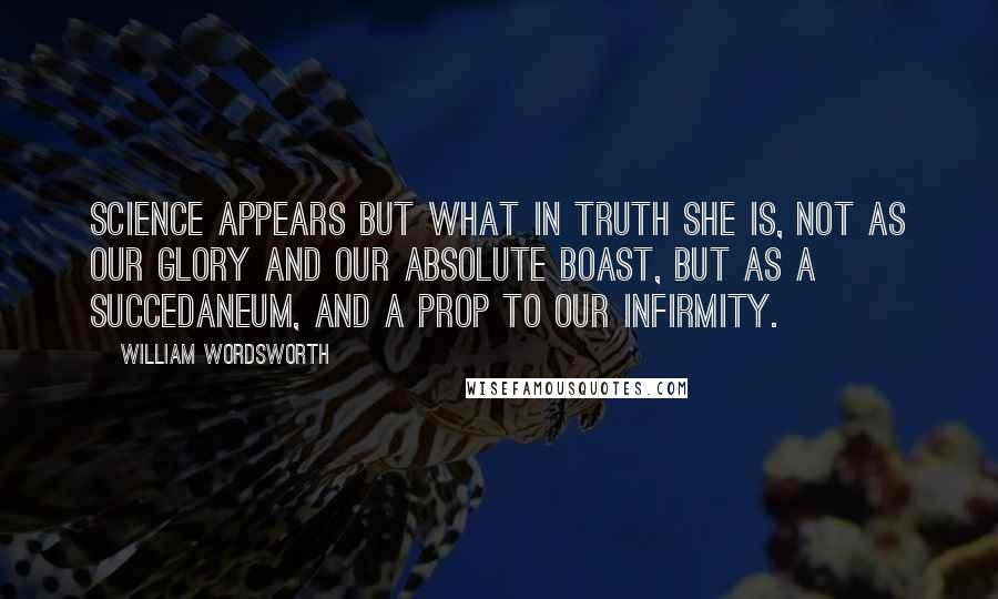 William Wordsworth Quotes: Science appears but what in truth she is, Not as our glory and our absolute boast, But as a succedaneum, and a prop To our infirmity.