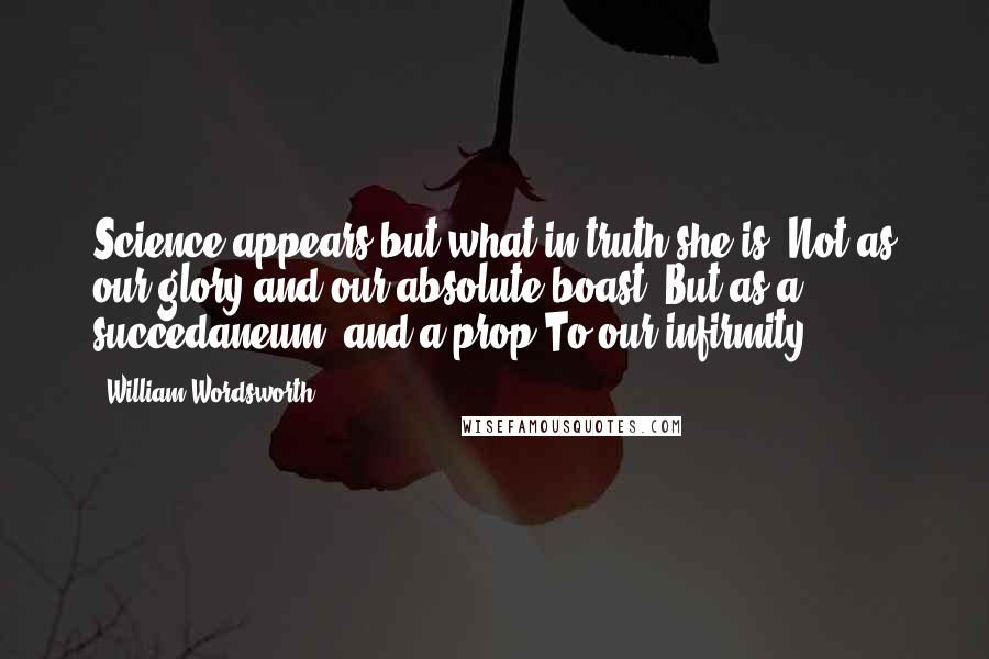 William Wordsworth Quotes: Science appears but what in truth she is, Not as our glory and our absolute boast, But as a succedaneum, and a prop To our infirmity.