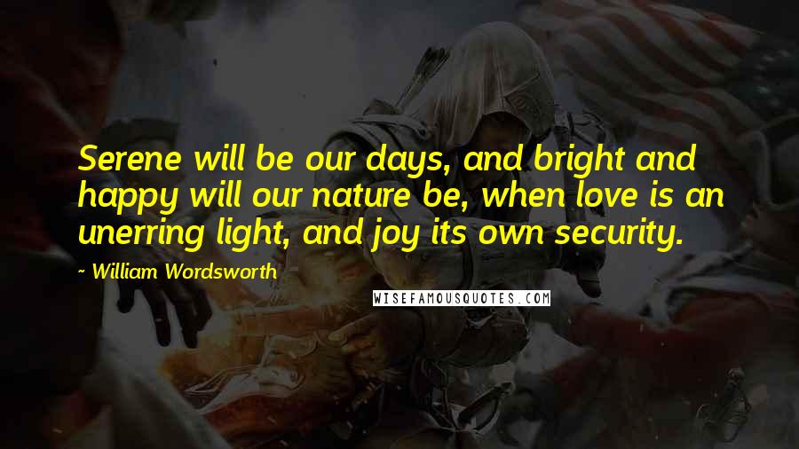 William Wordsworth Quotes: Serene will be our days, and bright and happy will our nature be, when love is an unerring light, and joy its own security.