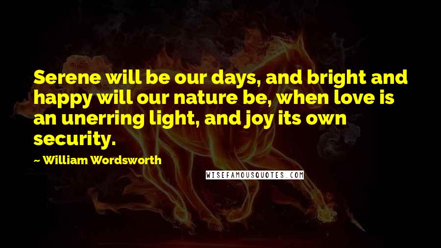 William Wordsworth Quotes: Serene will be our days, and bright and happy will our nature be, when love is an unerring light, and joy its own security.