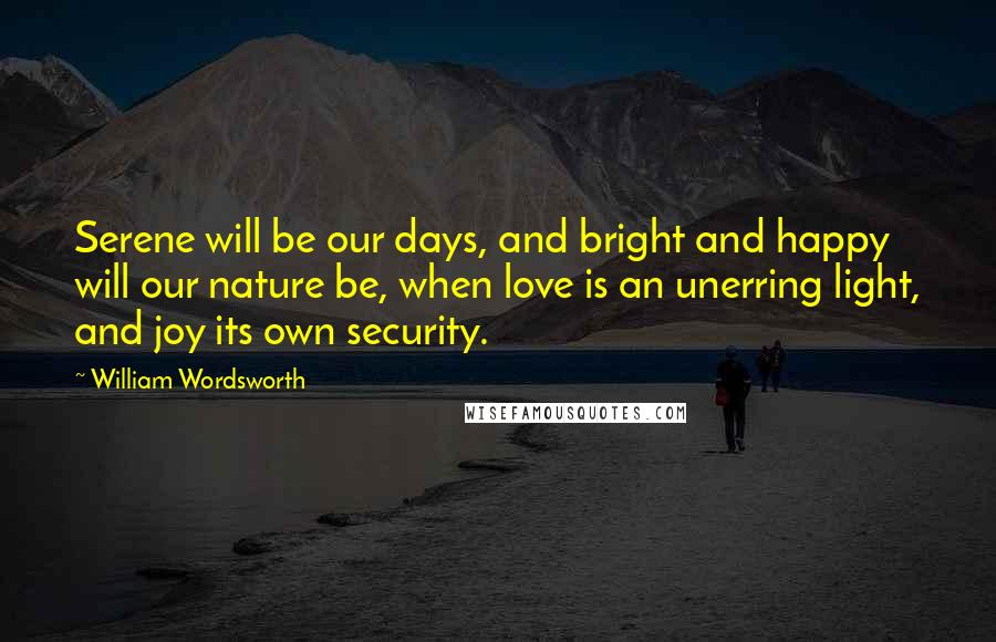 William Wordsworth Quotes: Serene will be our days, and bright and happy will our nature be, when love is an unerring light, and joy its own security.