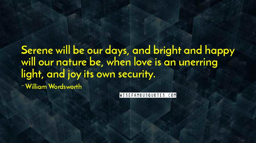 William Wordsworth Quotes: Serene will be our days, and bright and happy will our nature be, when love is an unerring light, and joy its own security.