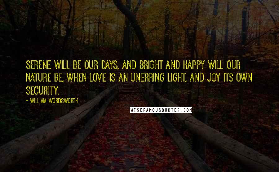 William Wordsworth Quotes: Serene will be our days, and bright and happy will our nature be, when love is an unerring light, and joy its own security.