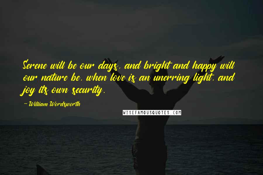 William Wordsworth Quotes: Serene will be our days, and bright and happy will our nature be, when love is an unerring light, and joy its own security.