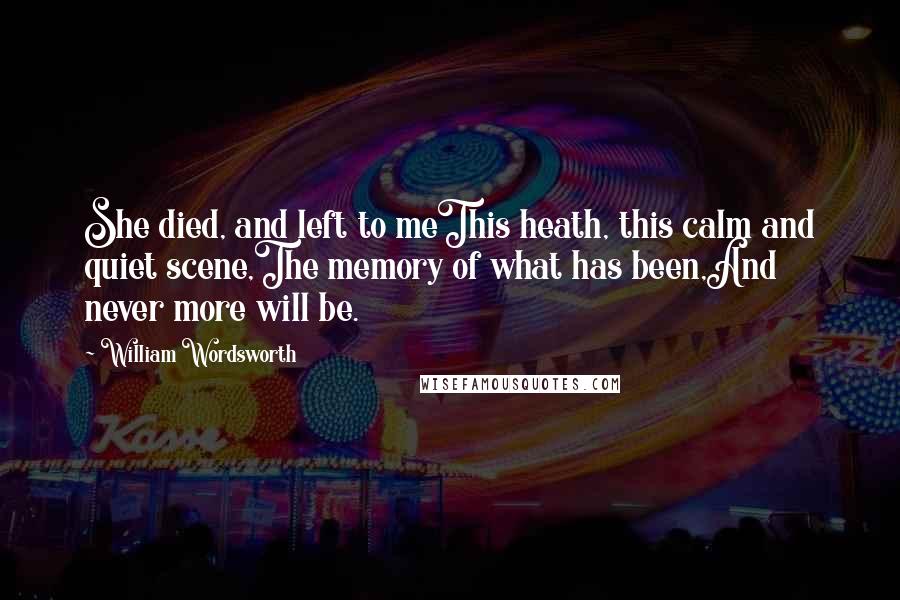 William Wordsworth Quotes: She died, and left to meThis heath, this calm and quiet scene,The memory of what has been,And never more will be.