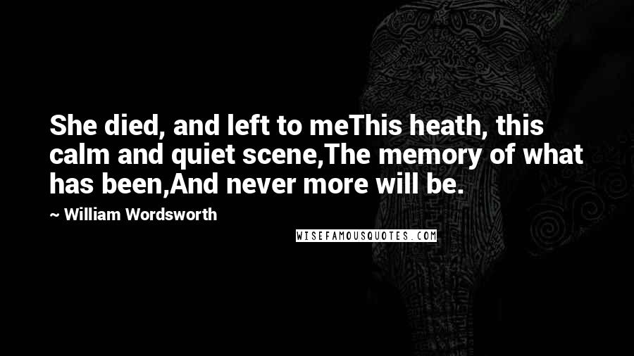 William Wordsworth Quotes: She died, and left to meThis heath, this calm and quiet scene,The memory of what has been,And never more will be.