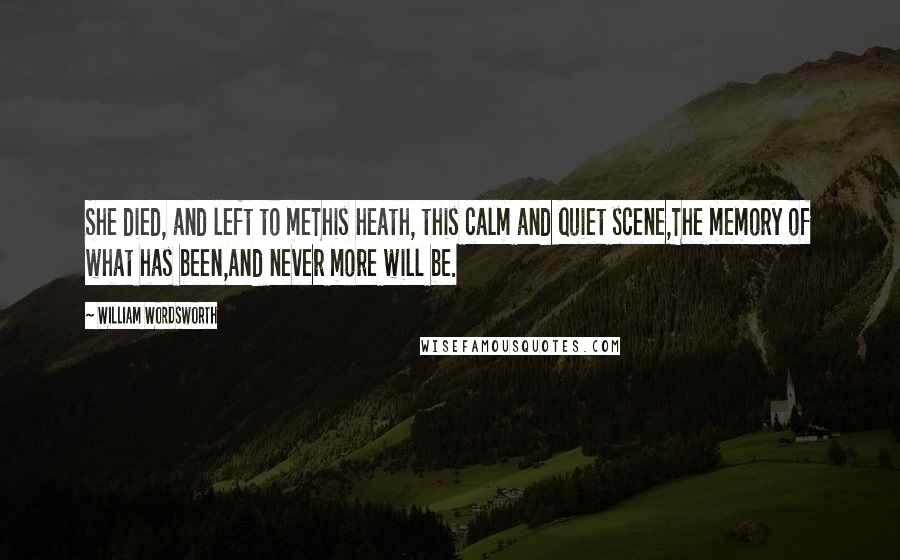 William Wordsworth Quotes: She died, and left to meThis heath, this calm and quiet scene,The memory of what has been,And never more will be.