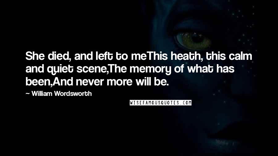 William Wordsworth Quotes: She died, and left to meThis heath, this calm and quiet scene,The memory of what has been,And never more will be.