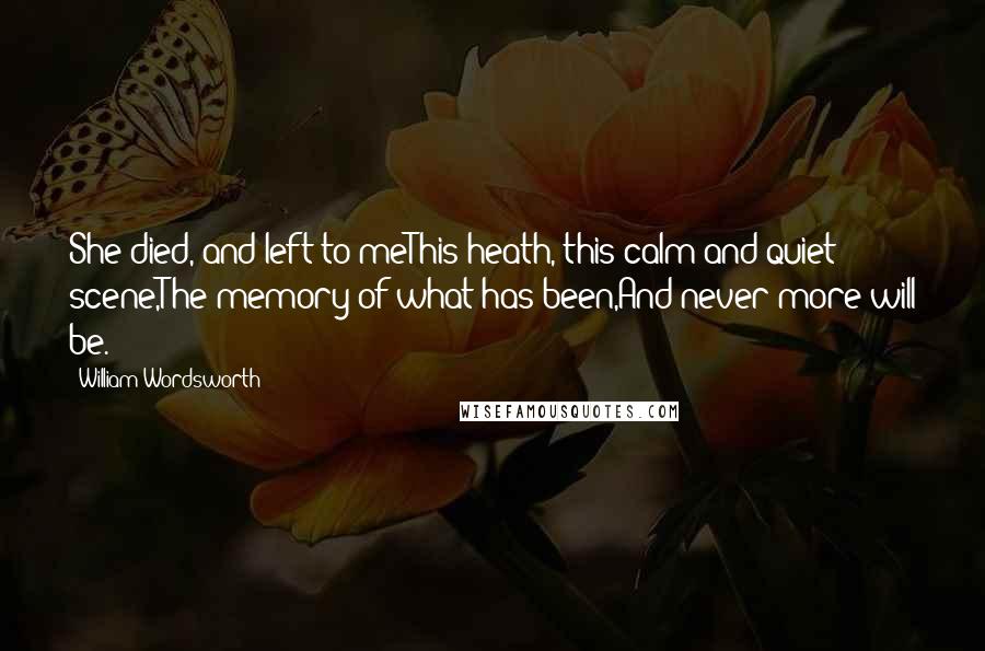 William Wordsworth Quotes: She died, and left to meThis heath, this calm and quiet scene,The memory of what has been,And never more will be.