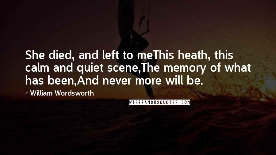 William Wordsworth Quotes: She died, and left to meThis heath, this calm and quiet scene,The memory of what has been,And never more will be.