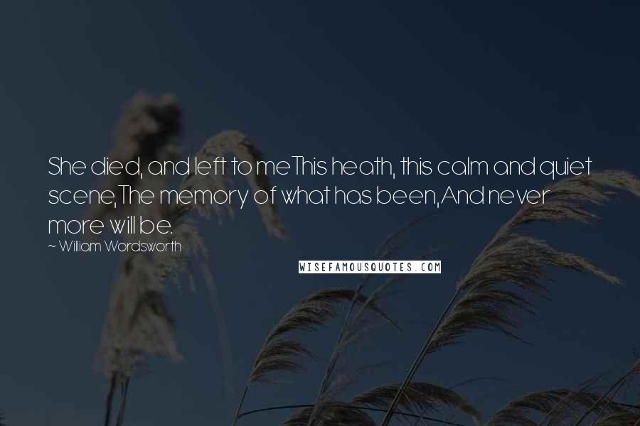 William Wordsworth Quotes: She died, and left to meThis heath, this calm and quiet scene,The memory of what has been,And never more will be.