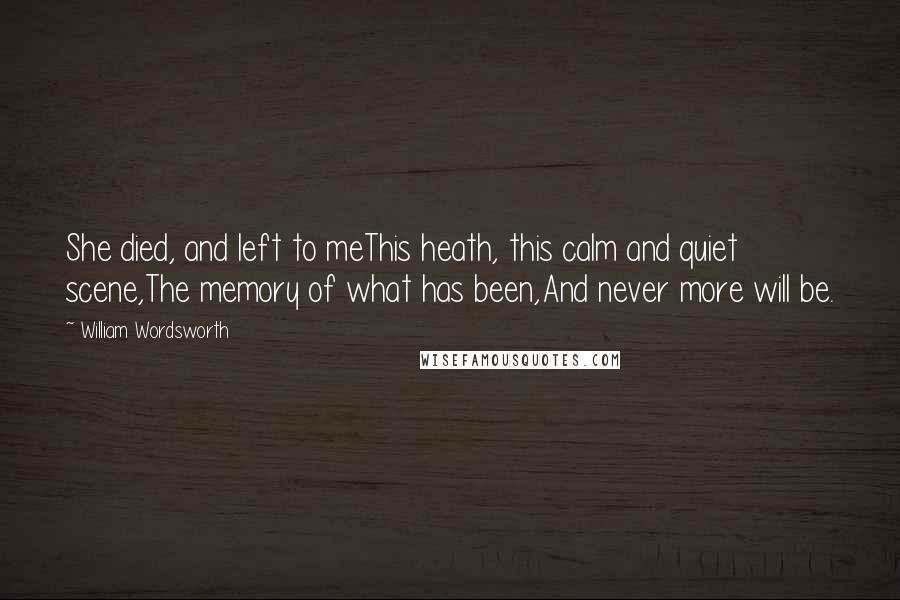 William Wordsworth Quotes: She died, and left to meThis heath, this calm and quiet scene,The memory of what has been,And never more will be.