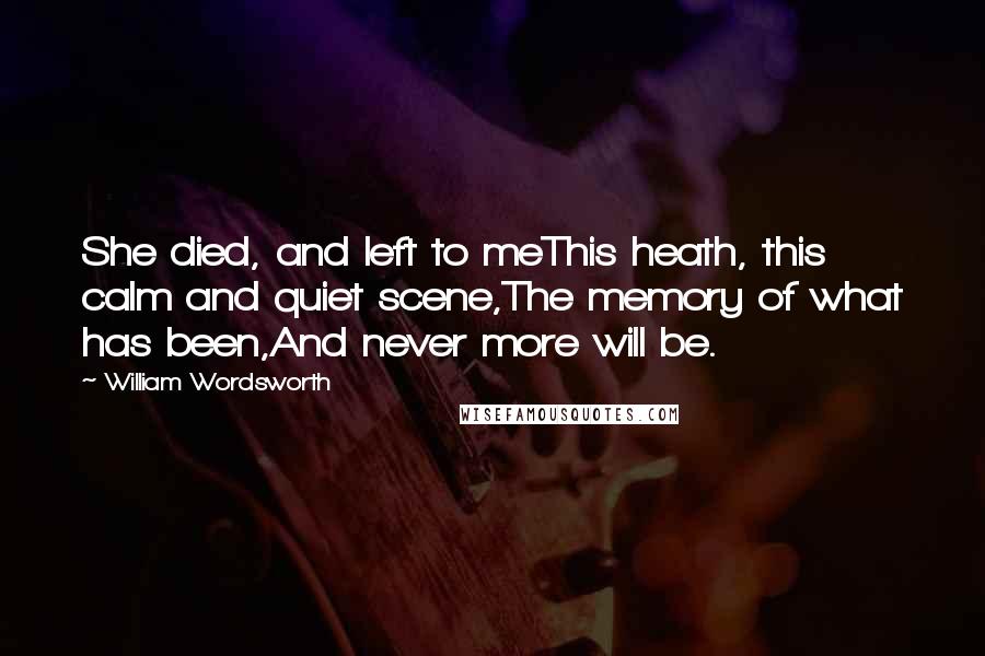 William Wordsworth Quotes: She died, and left to meThis heath, this calm and quiet scene,The memory of what has been,And never more will be.