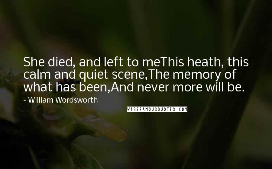 William Wordsworth Quotes: She died, and left to meThis heath, this calm and quiet scene,The memory of what has been,And never more will be.