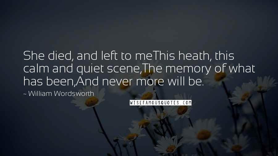 William Wordsworth Quotes: She died, and left to meThis heath, this calm and quiet scene,The memory of what has been,And never more will be.