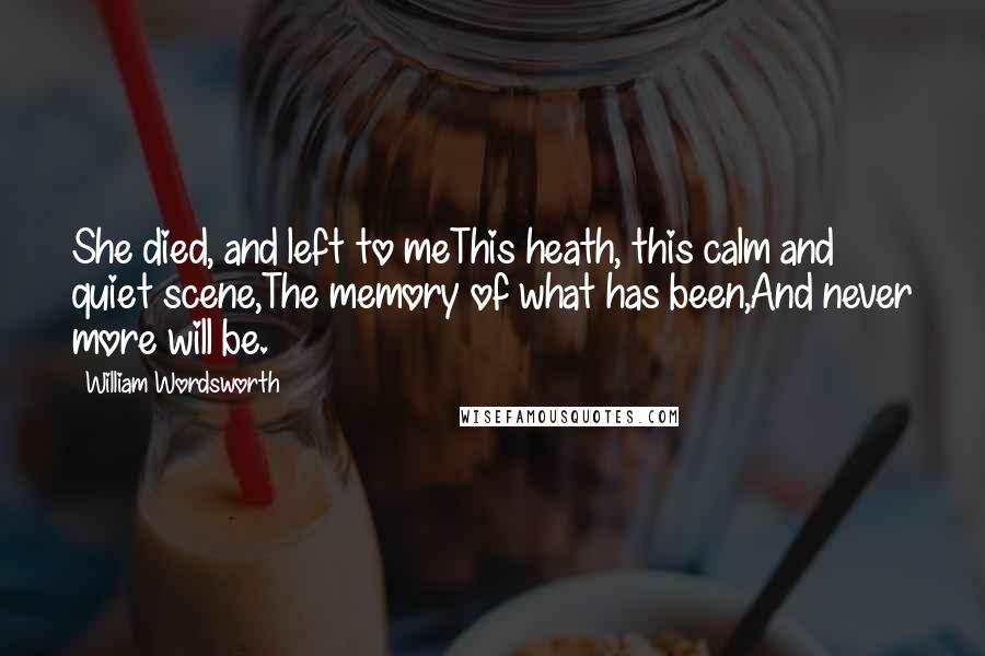 William Wordsworth Quotes: She died, and left to meThis heath, this calm and quiet scene,The memory of what has been,And never more will be.