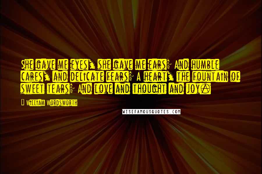 William Wordsworth Quotes: She gave me eyes, she gave me ears; And humble cares, and delicate fears; A heart, the fountain of sweet tears; And love and thought and joy.