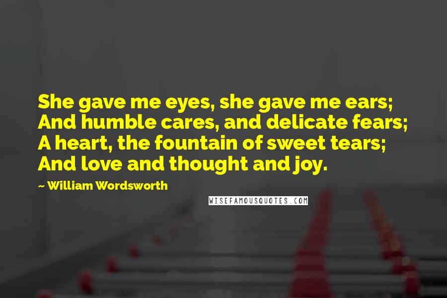 William Wordsworth Quotes: She gave me eyes, she gave me ears; And humble cares, and delicate fears; A heart, the fountain of sweet tears; And love and thought and joy.