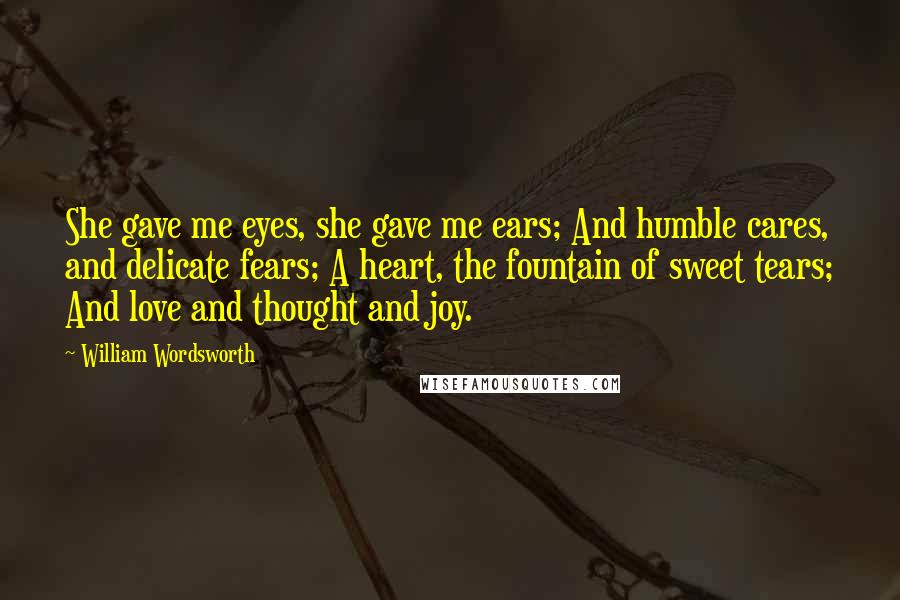 William Wordsworth Quotes: She gave me eyes, she gave me ears; And humble cares, and delicate fears; A heart, the fountain of sweet tears; And love and thought and joy.