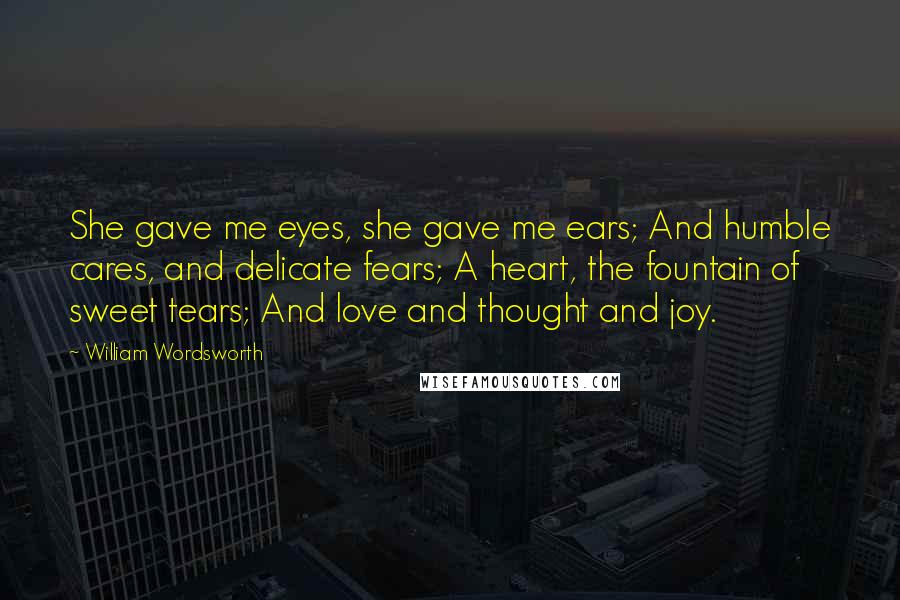 William Wordsworth Quotes: She gave me eyes, she gave me ears; And humble cares, and delicate fears; A heart, the fountain of sweet tears; And love and thought and joy.