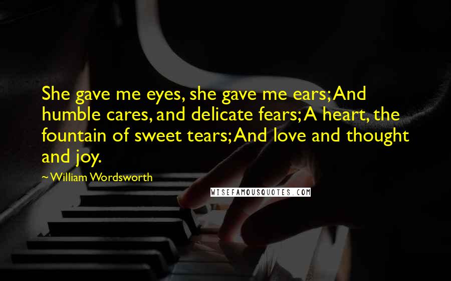 William Wordsworth Quotes: She gave me eyes, she gave me ears; And humble cares, and delicate fears; A heart, the fountain of sweet tears; And love and thought and joy.